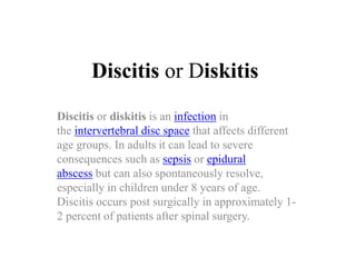 Discitis or Diskitis
Discitis or diskitis is an infection in
the intervertebral disc space that affects different
age groups. In adults it can lead to severe
consequences such as sepsis or epidural
abscess but can also spontaneously resolve,
especially in children under 8 years of age.
Discitis occurs post surgically in approximately 1-
2 percent of patients after spinal surgery.
 