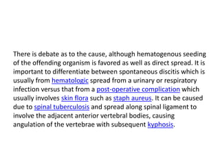 There is debate as to the cause, although hematogenous seeding
of the offending organism is favored as well as direct spread. It is
important to differentiate between spontaneous discitis which is
usually from hematologic spread from a urinary or respiratory
infection versus that from a post-operative complication which
usually involves skin flora such as staph aureus. It can be caused
due to spinal tuberculosis and spread along spinal ligament to
involve the adjacent anterior vertebral bodies, causing
angulation of the vertebrae with subsequent kyphosis.
 