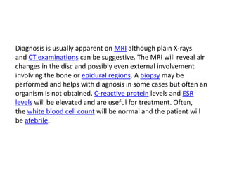 Diagnosis is usually apparent on MRI although plain X-rays
and CT examinations can be suggestive. The MRI will reveal air
changes in the disc and possibly even external involvement
involving the bone or epidural regions. A biopsy may be
performed and helps with diagnosis in some cases but often an
organism is not obtained. C-reactive protein levels and ESR
levels will be elevated and are useful for treatment. Often,
the white blood cell count will be normal and the patient will
be afebrile.
 