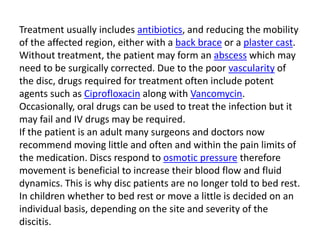 Treatment usually includes antibiotics, and reducing the mobility
of the affected region, either with a back brace or a plaster cast.
Without treatment, the patient may form an abscess which may
need to be surgically corrected. Due to the poor vascularity of
the disc, drugs required for treatment often include potent
agents such as Ciprofloxacin along with Vancomycin.
Occasionally, oral drugs can be used to treat the infection but it
may fail and IV drugs may be required.
If the patient is an adult many surgeons and doctors now
recommend moving little and often and within the pain limits of
the medication. Discs respond to osmotic pressure therefore
movement is beneficial to increase their blood flow and fluid
dynamics. This is why disc patients are no longer told to bed rest.
In children whether to bed rest or move a little is decided on an
individual basis, depending on the site and severity of the
discitis.
 