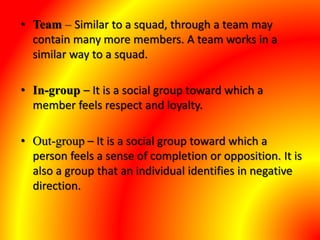 • Team – Similar to a squad, through a team may
contain many more members. A team works in a
similar way to a squad.
• In-group – It is a social group toward which a
member feels respect and loyalty.
• Out-group – It is a social group toward which a
person feels a sense of completion or opposition. It is
also a group that an individual identifies in negative
direction.
 