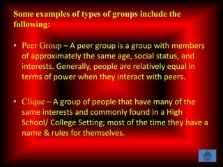 Some examples of types of groups include the
following:
• Peer Group – A peer group is a group with members
of approximately the same age, social status, and
interests. Generally, people are relatively equal in
terms of power when they interact with peers.
• Clique – A group of people that have many of the
same interests and commonly found in a High
School/ College Setting; most of the time they have a
name & rules for themselves.
 