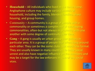 • Household – All individuals who lived in the same home.
Anglophone culture may include various models of
household, including the family, blended families, share
housing, and group homes.
• Community – A community is a group of people with a
commonality or sometimes a complex net of overlapping
commonalities, often-but not always-in proximity with one
another with some degree of continuity over time.
• Gang – A gang is usually an urban group that gathers in
particular area. It is a group of people that often hang around
each other. They can be like some clubs, but much less formal.
They are usually known in many countries to cause social
unrest and also have negative influence on the members and
may be a target for the law enforcers in case of any social
vices.
 