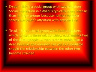 • Dyad – This is a social group with two members.
Social interaction in a dyad is typically more intense
than in larger groups because neither member
shares the other’s attention with anyone else.
• Triad – This is social group with three members,
which contains three relationships, each uniting two
of the three people. A triad is more stable than a
dyad because one member can act as a mediator
should the relationship between the other two
become strained.
 