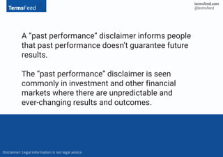 A “past performance” disclaimer informs people
that past performance doesn’t guarantee future
results.
The “past performance” disclaimer is seen
commonly in investment and other financial
markets where there are unpredictable and
ever-changing results and outcomes.
 