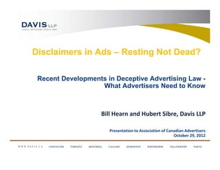 Disclaimers in Ads – Resting Not Dead?

 Recent Developments in Deceptive Advertising Law -
                   What Advertisers Need to Know



                    Bill Hearn and Hubert Sibre, Davis LLP

                       Presentation to Association of Canadian Advertisers
                                                         October 29, 2012
 