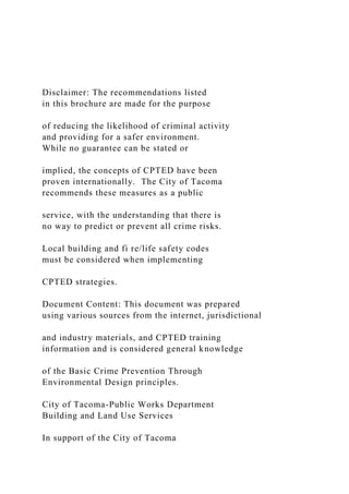 Disclaimer: The recommendations listed
in this brochure are made for the purpose
of reducing the likelihood of criminal activity
and providing for a safer environment.
While no guarantee can be stated or
implied, the concepts of CPTED have been
proven internationally. The City of Tacoma
recommends these measures as a public
service, with the understanding that there is
no way to predict or prevent all crime risks.
Local building and fi re/life safety codes
must be considered when implementing
CPTED strategies.
Document Content: This document was prepared
using various sources from the internet, jurisdictional
and industry materials, and CPTED training
information and is considered general knowledge
of the Basic Crime Prevention Through
Environmental Design principles.
City of Tacoma-Public Works Department
Building and Land Use Services
In support of the City of Tacoma
 
