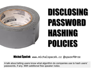 DISCLOSINGDISCLOSING
PASSWORDPASSWORD
HASHINGHASHING
POLICIESPOLICIES
Michal ŠpačekMichal Špaček www.michalspacek.czwww.michalspacek.cz @spazef0rze@spazef0rze
A talk about letting users know what algorithm do companies use to hash users’
passwords, if any. With additional free speaker notes.
 