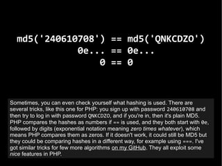 md5('240610708') == md5('QNKCDZO')
0e... == 0e...
0 == 0
Sometimes, you can even check yourself what hashing is used. Ther...