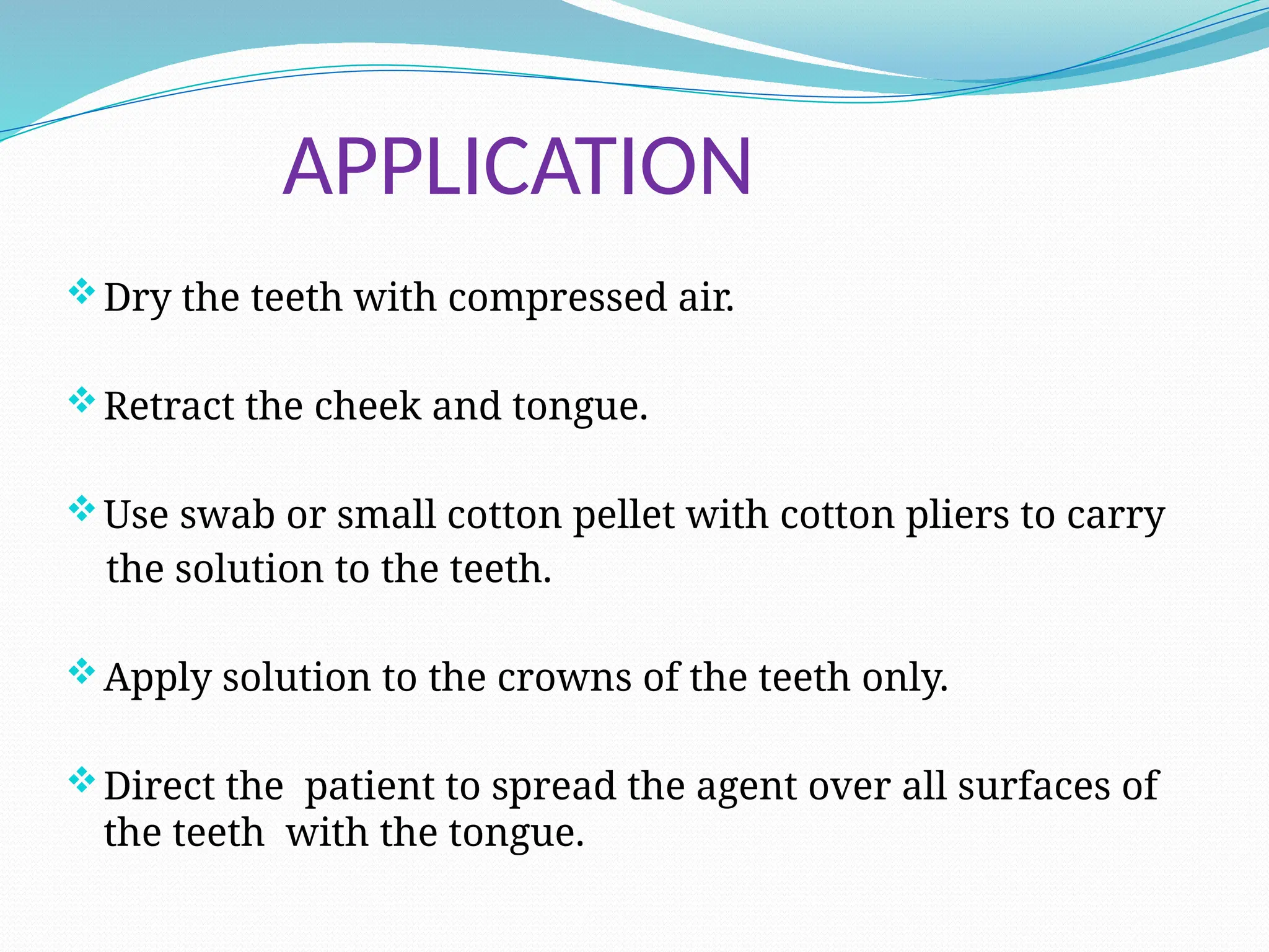 APPLICATION
Dry the teeth with compressed air.
Retract the cheek and tongue.
Use swab or small cotton pellet with cotton pliers to carry
the solution to the teeth.
Apply solution to the crowns of the teeth only.
Direct the patient to spread the agent over all surfaces of
the teeth with the tongue.
 