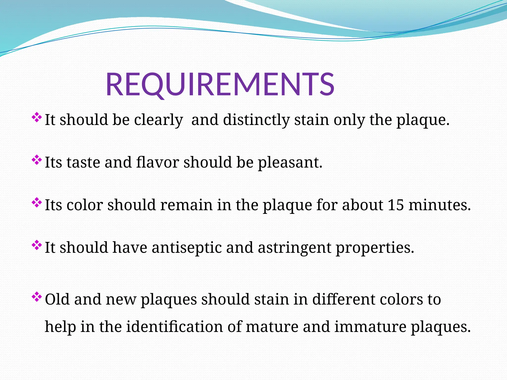 REQUIREMENTS
It should be clearly and distinctly stain only the plaque.
Its taste and flavor should be pleasant.
Its color should remain in the plaque for about 15 minutes.
It should have antiseptic and astringent properties.
Old and new plaques should stain in different colors to
help in the identification of mature and immature plaques.
 