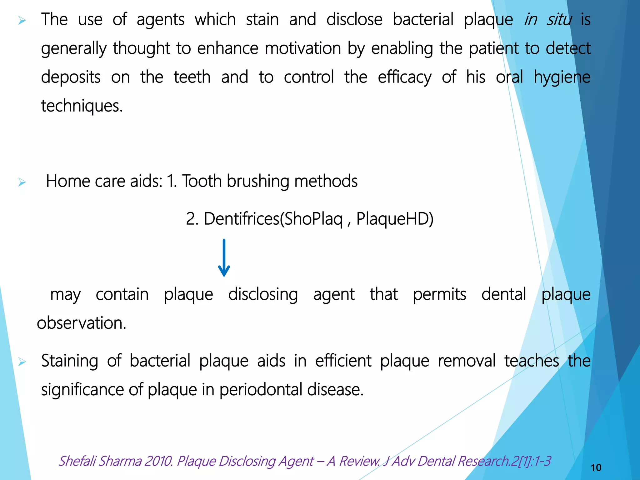  The use of agents which stain and disclose bacterial plaque in situ is
generally thought to enhance motivation by enabling the patient to detect
deposits on the teeth and to control the efficacy of his oral hygiene
techniques.
 Home care aids: 1. Tooth brushing methods
2. Dentifrices(ShoPlaq , PlaqueHD)
may contain plaque disclosing agent that permits dental plaque
observation.
 Staining of bacterial plaque aids in efficient plaque removal teaches the
significance of plaque in periodontal disease.
Shefali Sharma 2010. Plaque Disclosing Agent – A Review. J Adv Dental Research.2[1]:1-3 10
 