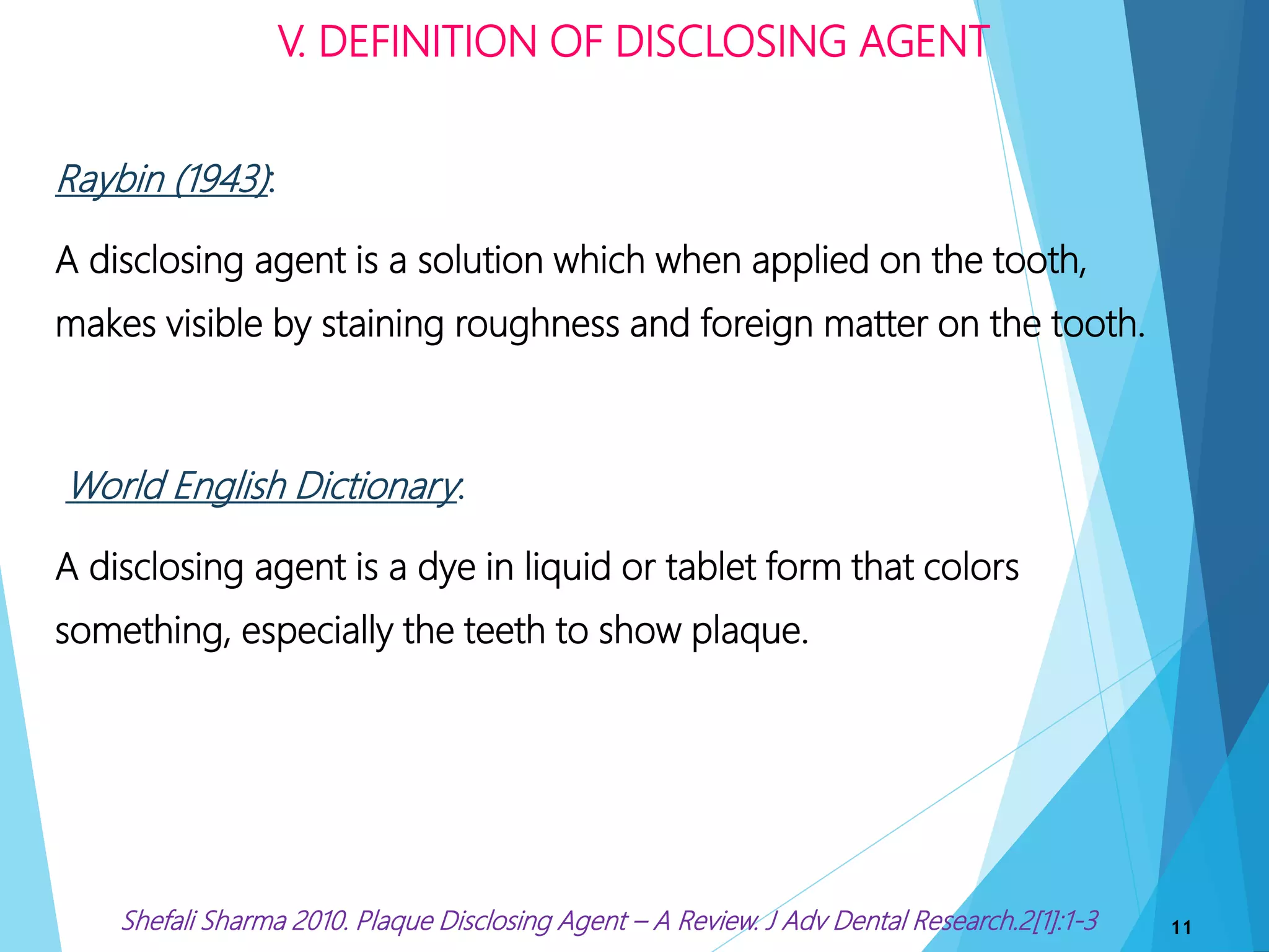 Raybin (1943):
A disclosing agent is a solution which when applied on the tooth,
makes visible by staining roughness and foreign matter on the tooth.
World English Dictionary:
A disclosing agent is a dye in liquid or tablet form that colors
something, especially the teeth to show plaque.
V. DEFINITION OF DISCLOSING AGENT
11Shefali Sharma 2010. Plaque Disclosing Agent – A Review. J Adv Dental Research.2[1]:1-3
 