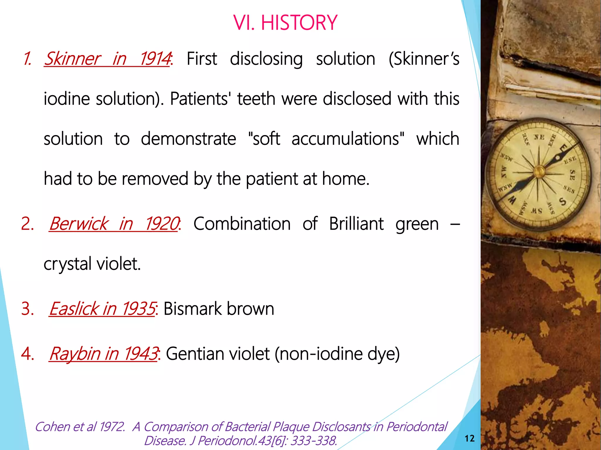 VI. HISTORY
1. Skinner in 1914: First disclosing solution (Skinner’s
iodine solution). Patients' teeth were disclosed with this
solution to demonstrate "soft accumulations" which
had to be removed by the patient at home.
2. Berwick in 1920: Combination of Brilliant green –
crystal violet.
3. Easlick in 1935: Bismark brown.
4. Raybin in 1943: Gentian violet (non-iodine dye)e
Cohen et al 1972. A Comparison of Bacterial Plaque Disclosants in Periodontal
Disease. J Periodonol.43[6]: 333-338. 12
 