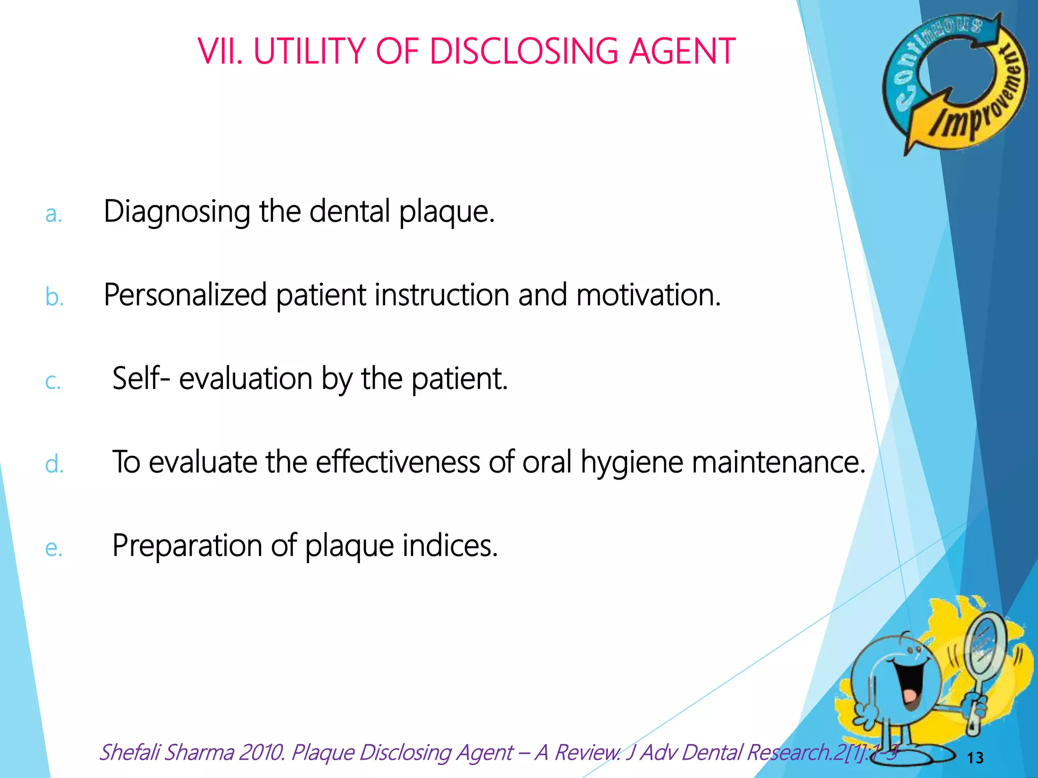 VII. UTILITY OF DISCLOSING AGENT
a. Diagnosing the dental plaque.
b. Personalized patient instruction and motivation.
c. Self- evaluation by the patient.
d. To evaluate the effectiveness of oral hygiene maintenance.
e. Preparation of plaque indices.
13Shefali Sharma 2010. Plaque Disclosing Agent – A Review. J Adv Dental Research.2[1]:1-3
 