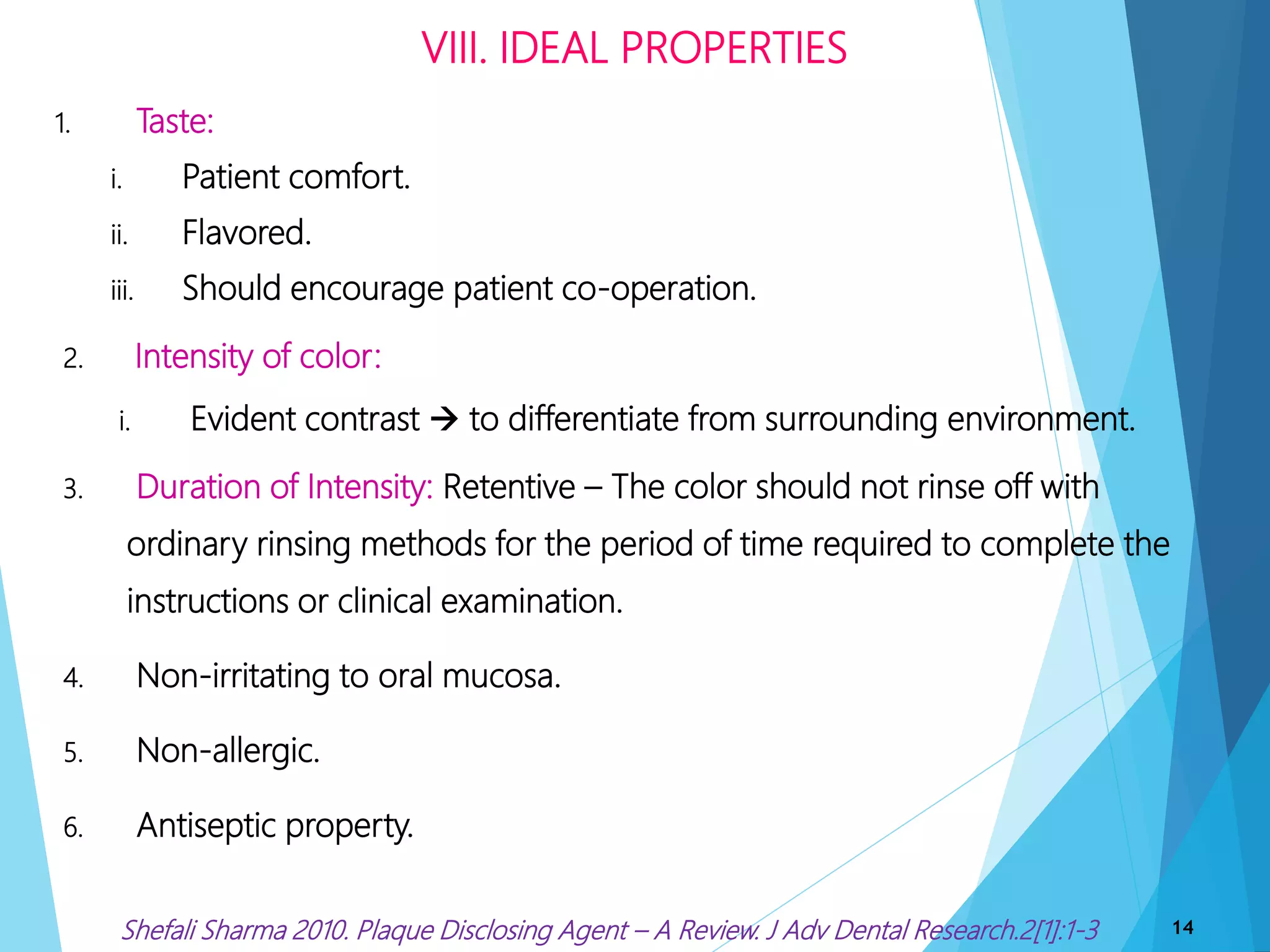 1. Taste:
i. Patient comfort.
ii. Flavored.
iii. Should encourage patient co-operation.
2. Intensity of color:
i. Evident contrast  to differentiate from surrounding environment.
3. Duration of Intensity: Retentive – The color should not rinse off with
ordinary rinsing methods for the period of time required to complete the
instructions or clinical examination.
4. Non-irritating to oral mucosa.
5. Non-allergic.
6. Antiseptic property.
VIII. IDEAL PROPERTIES
14Shefali Sharma 2010. Plaque Disclosing Agent – A Review. J Adv Dental Research.2[1]:1-3
 