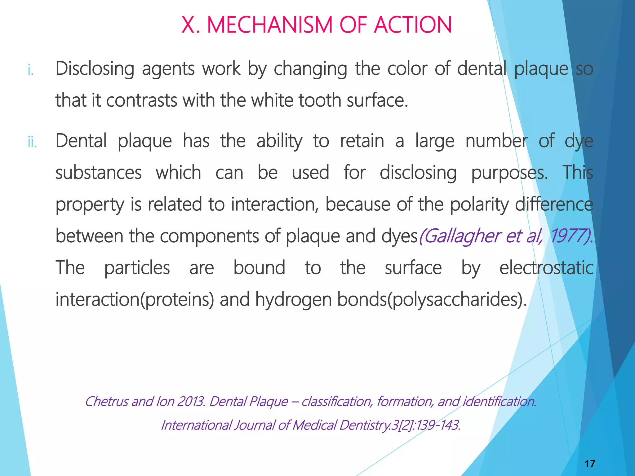 i. Disclosing agents work by changing the color of dental plaque so
that it contrasts with the white tooth surface.
ii. Dental plaque has the ability to retain a large number of dye
substances which can be used for disclosing purposes. This
property is related to interaction, because of the polarity difference
between the components of plaque and dyes(Gallagher et al, 1977).
The particles are bound to the surface by electrostatic
interaction(proteins) and hydrogen bonds(polysaccharides).
Chetrus and Ion 2013. Dental Plaque – classification, formation, and identification.
International Journal of Medical Dentistry.3[2]:139-143.
17
X. MECHANISM OF ACTION
 