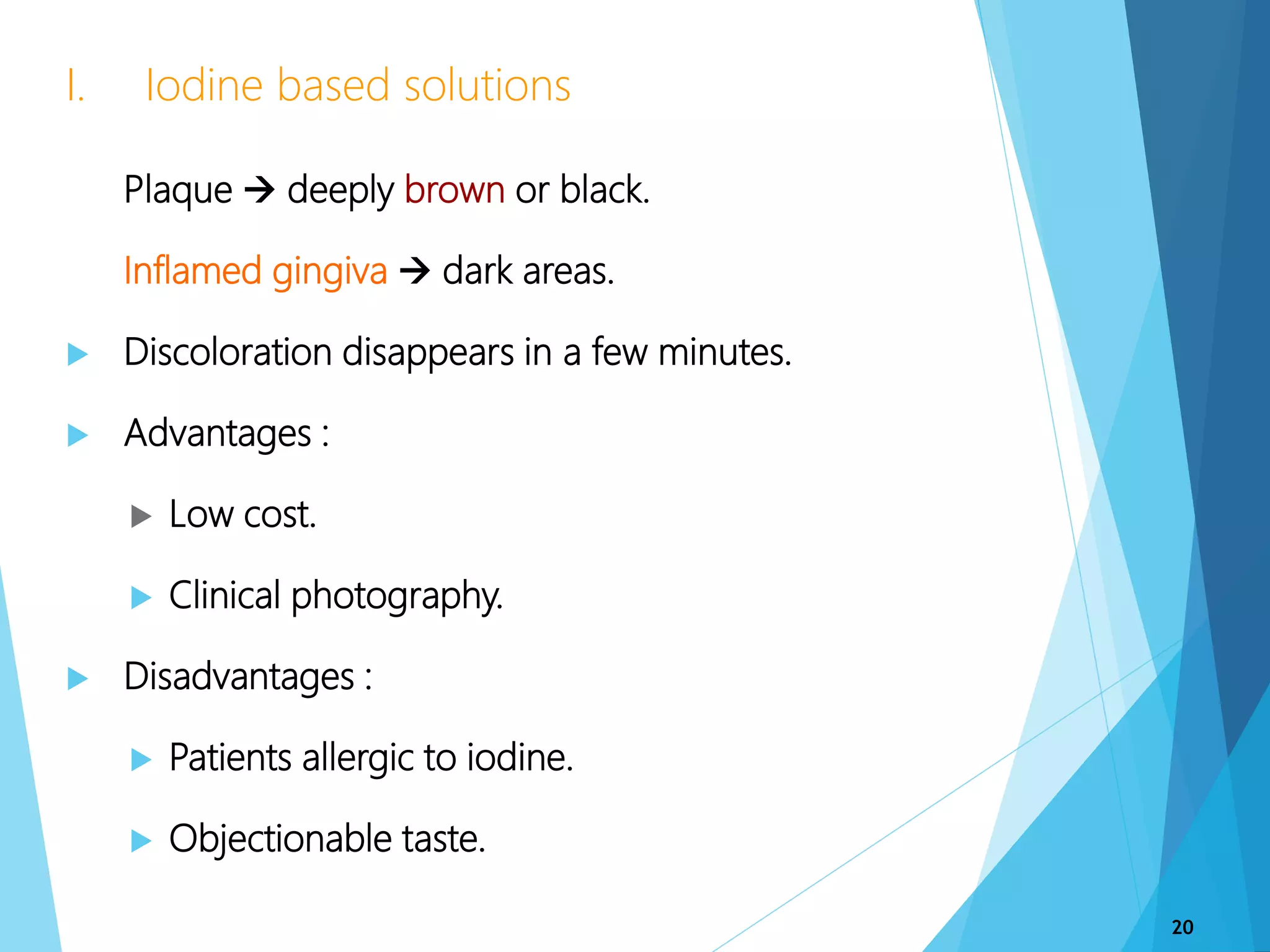  Plaque  deeply brown or black.
 Inflamed gingiva  dark areas.
 Discoloration disappears in a few minutes.
 Advantages :
 Low cost.
 Clinical photography.
 Disadvantages :
 Patients allergic to iodine.
 Objectionable taste.
I. Iodine based solutions
20
 