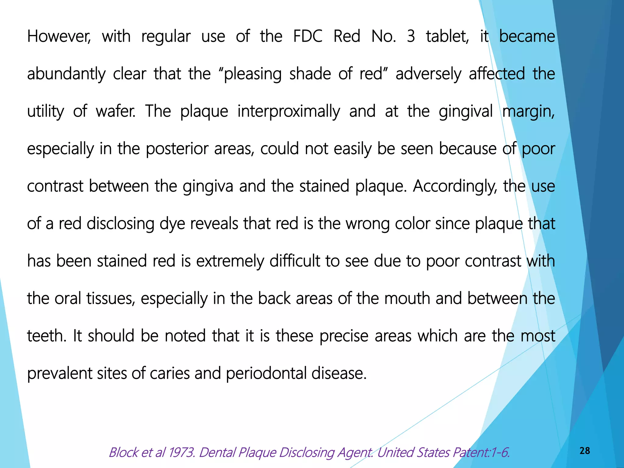 28
However, with regular use of the FDC Red No. 3 tablet, it became
abundantly clear that the “pleasing shade of red” adversely affected the
utility of wafer. The plaque interproximally and at the gingival margin,
especially in the posterior areas, could not easily be seen because of poor
contrast between the gingiva and the stained plaque. Accordingly, the use
of a red disclosing dye reveals that red is the wrong color since plaque that
has been stained red is extremely difficult to see due to poor contrast with
the oral tissues, especially in the back areas of the mouth and between the
teeth. It should be noted that it is these precise areas which are the most
prevalent sites of caries and periodontal disease.
Block et al 1973. Dental Plaque Disclosing Agent. United States Patent:1-6.
 