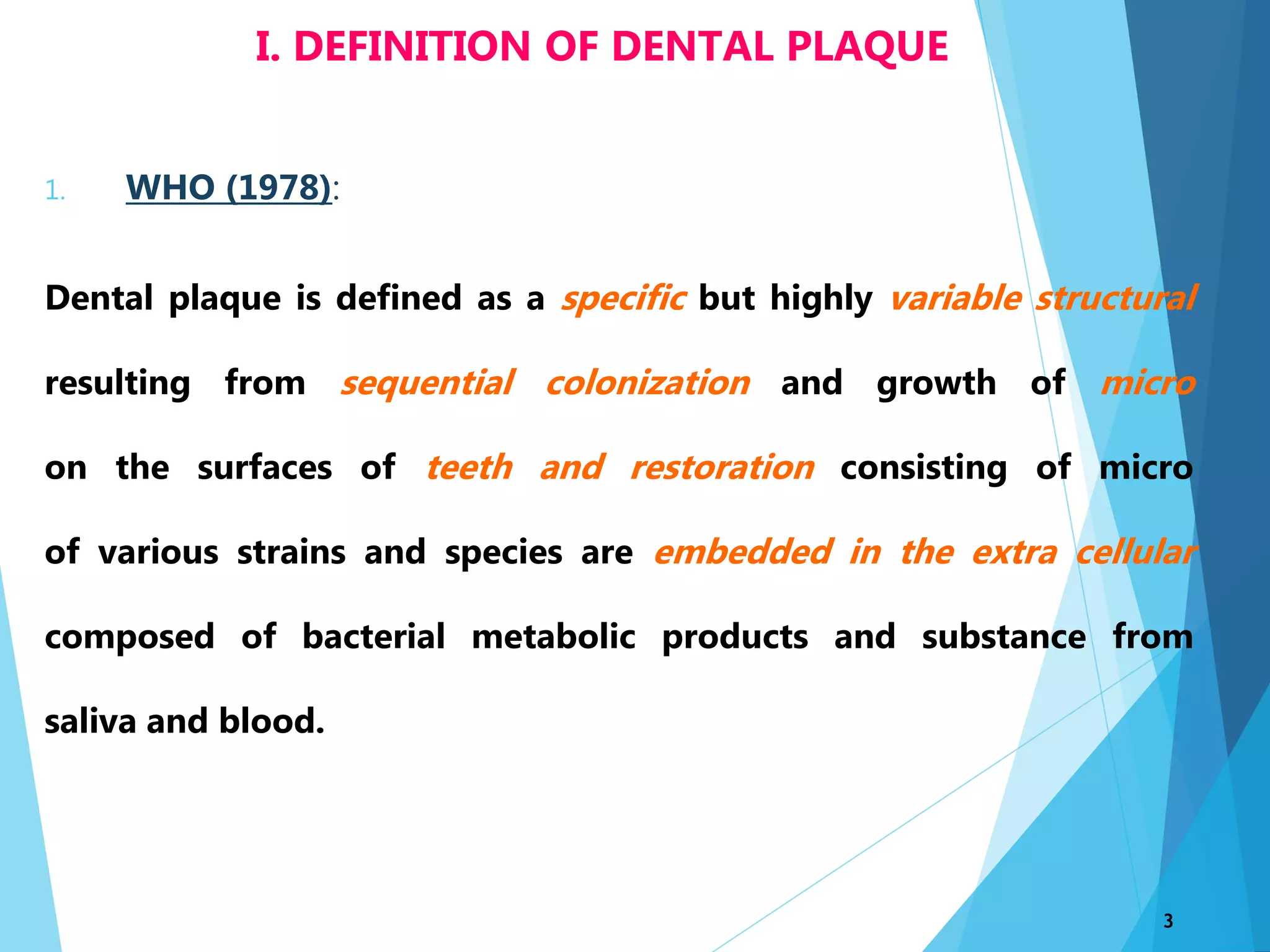1. WHO (1978):
Dental plaque is defined as a specific but highly variable structural
resulting from sequential colonization and growth of micro
on the surfaces of teeth and restoration consisting of micro
of various strains and species are embedded in the extra cellular
composed of bacterial metabolic products and substance from
saliva and blood.
3
I. DEFINITION OF DENTAL PLAQUE
 