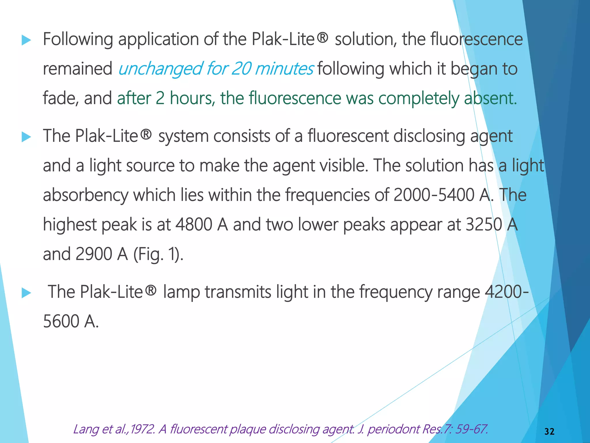  Following application of the Plak-Lite® solution, the fluorescence
remained unchanged for 20 minutes following which it began to
fade, and after 2 hours, the fluorescence was completely absent.
 The Plak-Lite® system consists of a fluorescent disclosing agent
and a light source to make the agent visible. The solution has a light
absorbency which lies within the frequencies of 2000-5400 A. The
highest peak is at 4800 A and two lower peaks appear at 3250 A
and 2900 A (Fig. 1).
 The Plak-Lite® lamp transmits light in the frequency range 4200-
5600 A.
32Lang et al.,1972. A fluorescent plaque disclosing agent. J. periodont Res.7: 59-67.
 