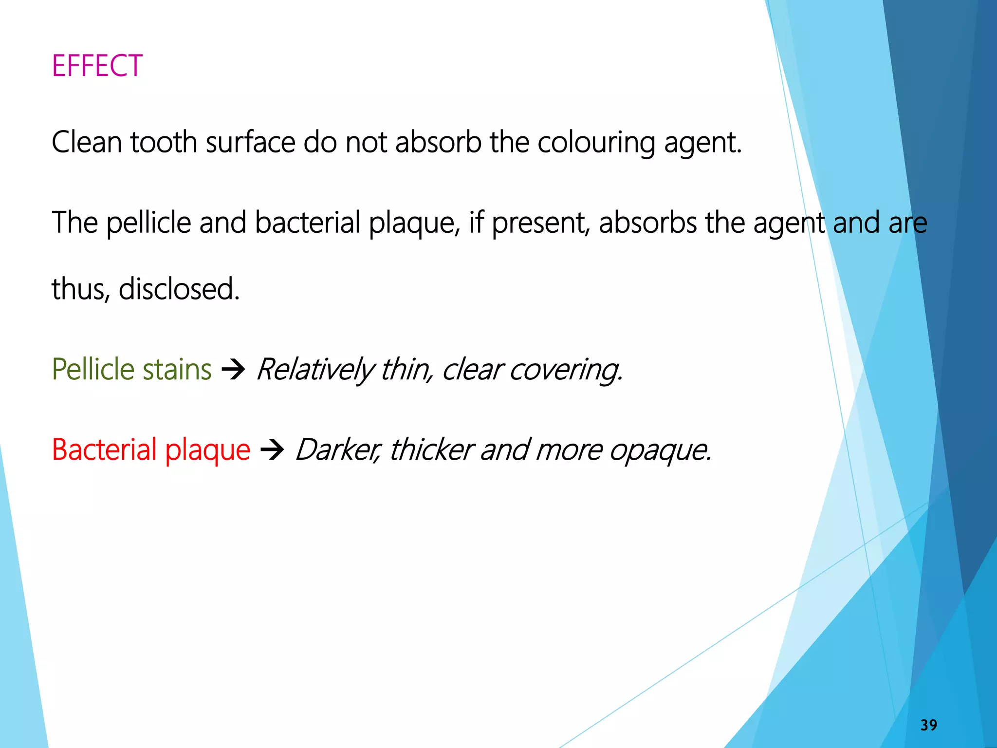 EFFECT
Clean tooth surface do not absorb the colouring agent.
The pellicle and bacterial plaque, if present, absorbs the agent and are
thus, disclosed.
Pellicle stains  Relatively thin, clear covering.
Bacterial plaque  Darker, thicker and more opaque.
39
 