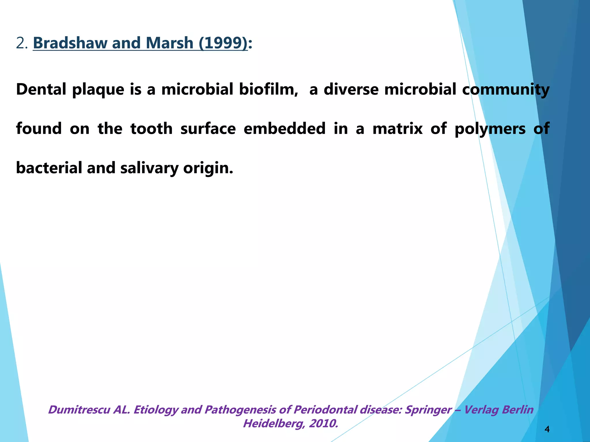 2. Bradshaw and Marsh (1999):
Dental plaque is a microbial biofilm, a diverse microbial community
found on the tooth surface embedded in a matrix of polymers of
bacterial and salivary origin.
4
Dumitrescu AL. Etiology and Pathogenesis of Periodontal disease: Springer – Verlag Berlin
Heidelberg, 2010.
 