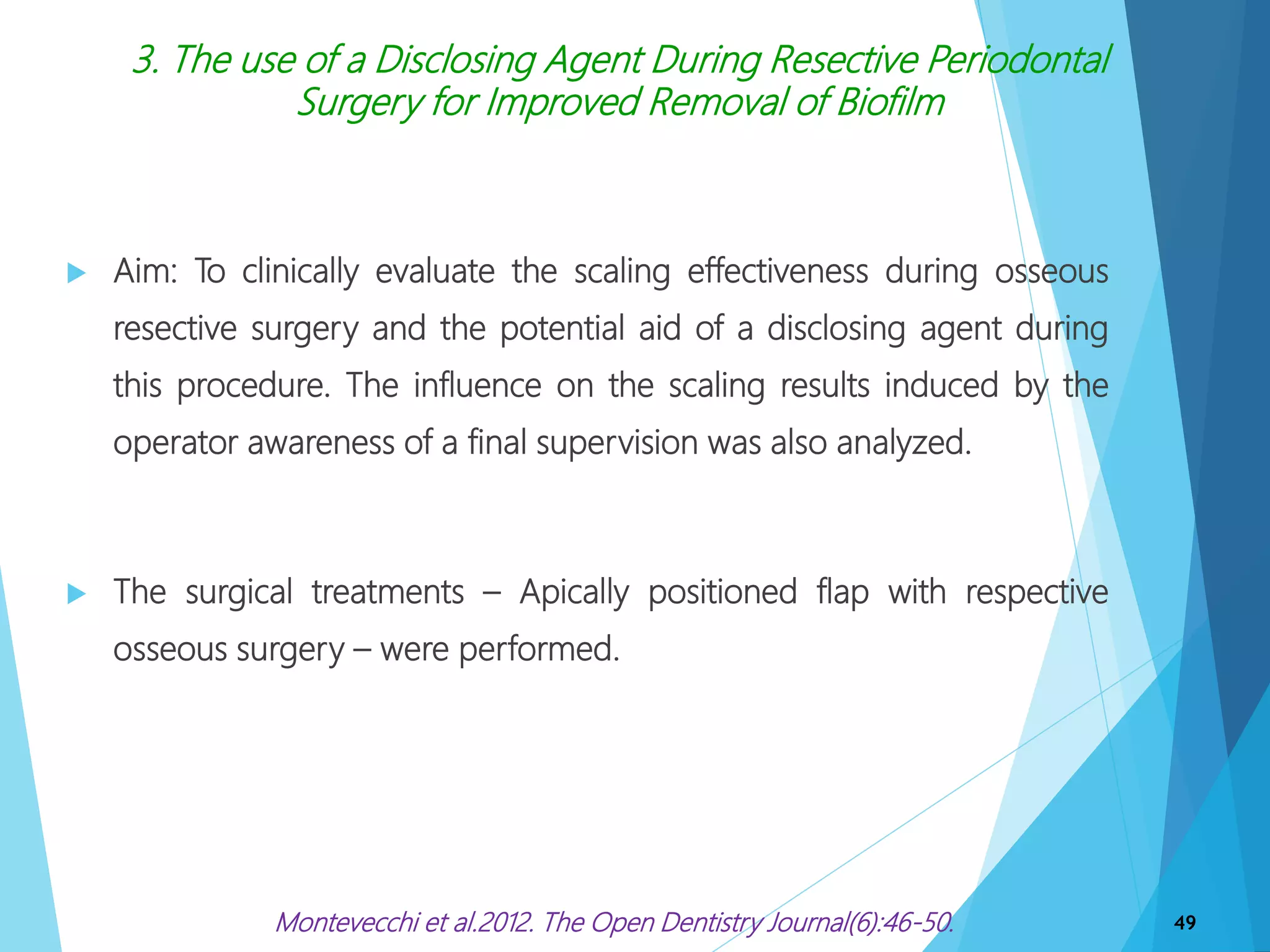 3. The use of a Disclosing Agent During Resective Periodontal
Surgery for Improved Removal of Biofilm
 Aim: To clinically evaluate the scaling effectiveness during osseous
resective surgery and the potential aid of a disclosing agent during
this procedure. The influence on the scaling results induced by the
operator awareness of a final supervision was also analyzed.
 The surgical treatments – Apically positioned flap with respective
osseous surgery – were performed.
49Montevecchi et al.2012. The Open Dentistry Journal(6):46-50.
 
