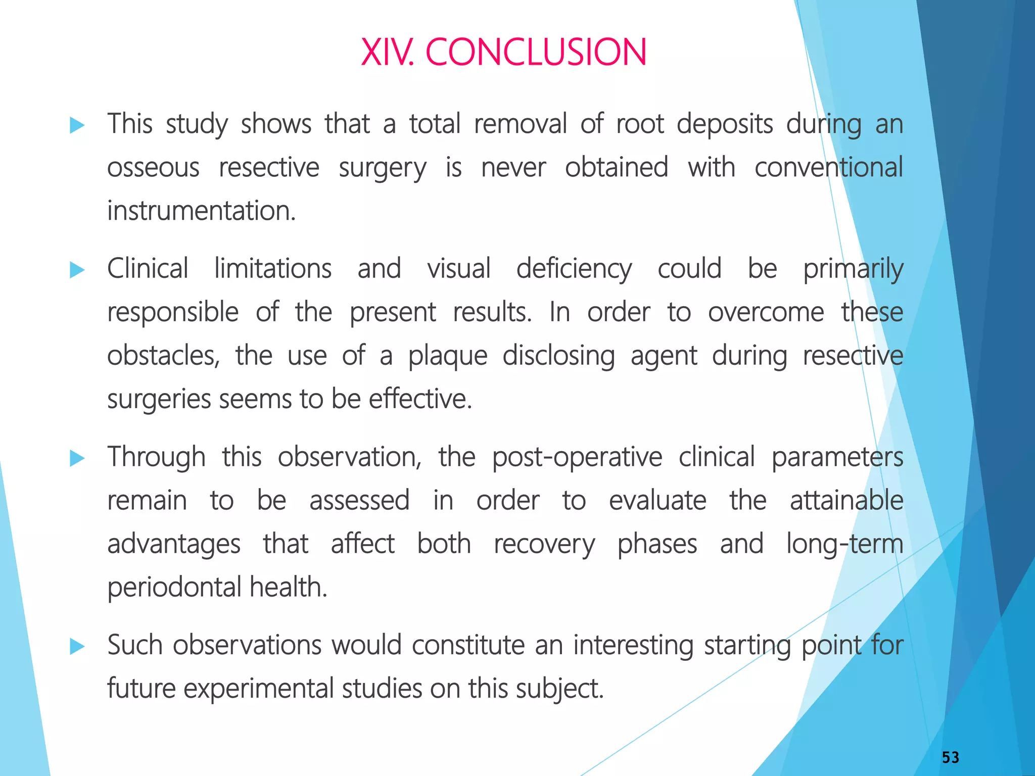 XIV. CONCLUSION
 This study shows that a total removal of root deposits during an
osseous resective surgery is never obtained with conventional
instrumentation.
 Clinical limitations and visual deficiency could be primarily
responsible of the present results. In order to overcome these
obstacles, the use of a plaque disclosing agent during resective
surgeries seems to be effective.
 Through this observation, the post-operative clinical parameters
remain to be assessed in order to evaluate the attainable
advantages that affect both recovery phases and long-term
periodontal health.
 Such observations would constitute an interesting starting point for
future experimental studies on this subject.
53
 