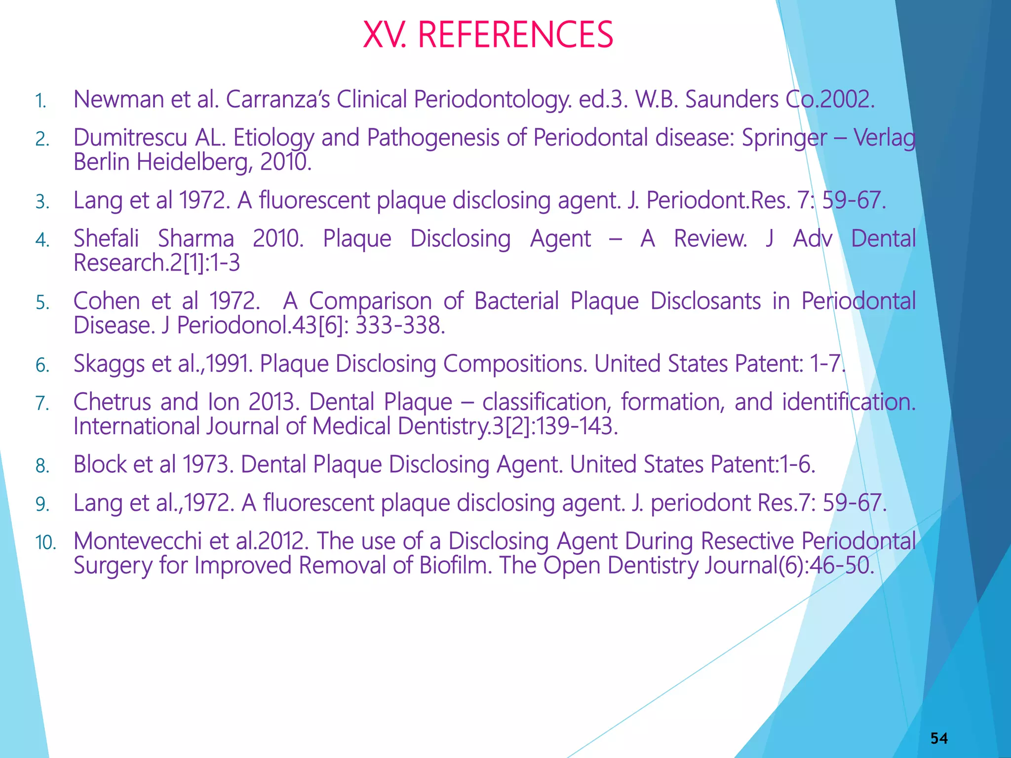 XV. REFERENCES
1. Newman et al. Carranza’s Clinical Periodontology. ed.3. W.B. Saunders Co.2002.
2. Dumitrescu AL. Etiology and Pathogenesis of Periodontal disease: Springer – Verlag
Berlin Heidelberg, 2010.
3. Lang et al 1972. A fluorescent plaque disclosing agent. J. Periodont.Res. 7: 59-67.
4. Shefali Sharma 2010. Plaque Disclosing Agent – A Review. J Adv Dental
Research.2[1]:1-3
5. Cohen et al 1972. A Comparison of Bacterial Plaque Disclosants in Periodontal
Disease. J Periodonol.43[6]: 333-338.
6. Skaggs et al.,1991. Plaque Disclosing Compositions. United States Patent: 1-7.
7. Chetrus and Ion 2013. Dental Plaque – classification, formation, and identification.
International Journal of Medical Dentistry.3[2]:139-143.
8. Block et al 1973. Dental Plaque Disclosing Agent. United States Patent:1-6.
9. Lang et al.,1972. A fluorescent plaque disclosing agent. J. periodont Res.7: 59-67.
10. Montevecchi et al.2012. The use of a Disclosing Agent During Resective Periodontal
Surgery for Improved Removal of Biofilm. The Open Dentistry Journal(6):46-50.
54
 
