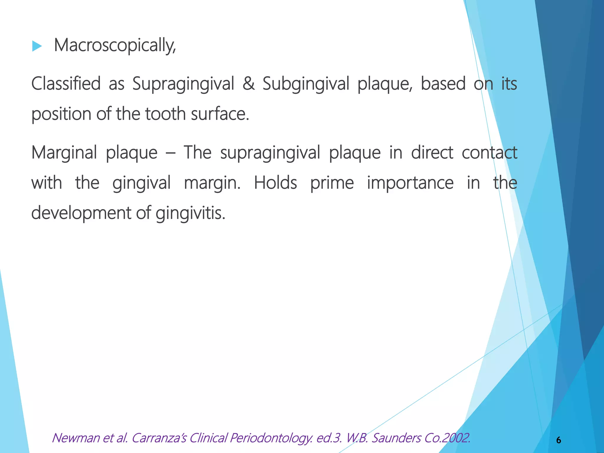  Macroscopically,
Classified as Supragingival & Subgingival plaque, based on its
position of the tooth surface.
Marginal plaque – The supragingival plaque in direct contact
with the gingival margin. Holds prime importance in the
development of gingivitis.
6Newman et al. Carranza’s Clinical Periodontology. ed.3. W.B. Saunders Co.2002.
 