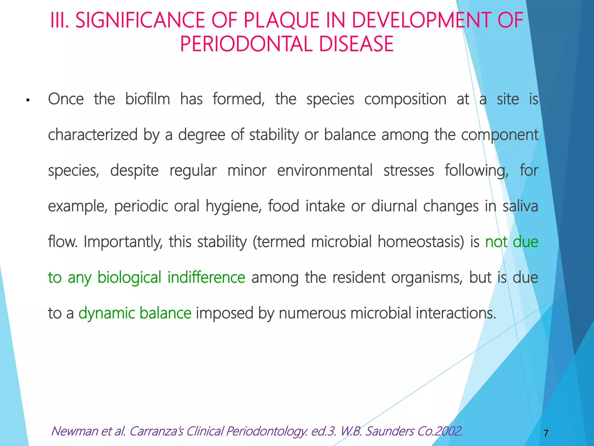 III. SIGNIFICANCE OF PLAQUE IN DEVELOPMENT OF
PERIODONTAL DISEASE
• Once the biofilm has formed, the species composition at a site is
characterized by a degree of stability or balance among the component
species, despite regular minor environmental stresses following, for
example, periodic oral hygiene, food intake or diurnal changes in saliva
flow. Importantly, this stability (termed microbial homeostasis) is not due
to any biological indifference among the resident organisms, but is due
to a dynamic balance imposed by numerous microbial interactions.
7Newman et al. Carranza’s Clinical Periodontology. ed.3. W.B. Saunders Co.2002.
 