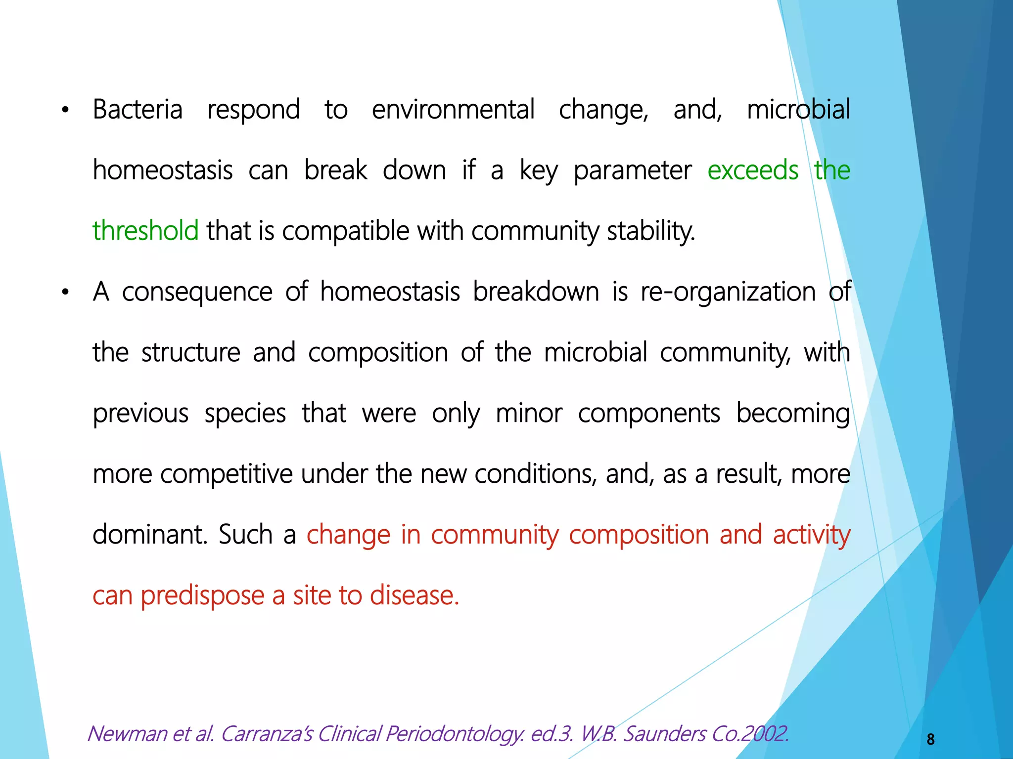 8
• Bacteria respond to environmental change, and, microbial
homeostasis can break down if a key parameter exceeds the
threshold that is compatible with community stability.
• A consequence of homeostasis breakdown is re-organization of
the structure and composition of the microbial community, with
previous species that were only minor components becoming
more competitive under the new conditions, and, as a result, more
dominant. Such a change in community composition and activity
can predispose a site to disease.
Newman et al. Carranza’s Clinical Periodontology. ed.3. W.B. Saunders Co.2002.
 