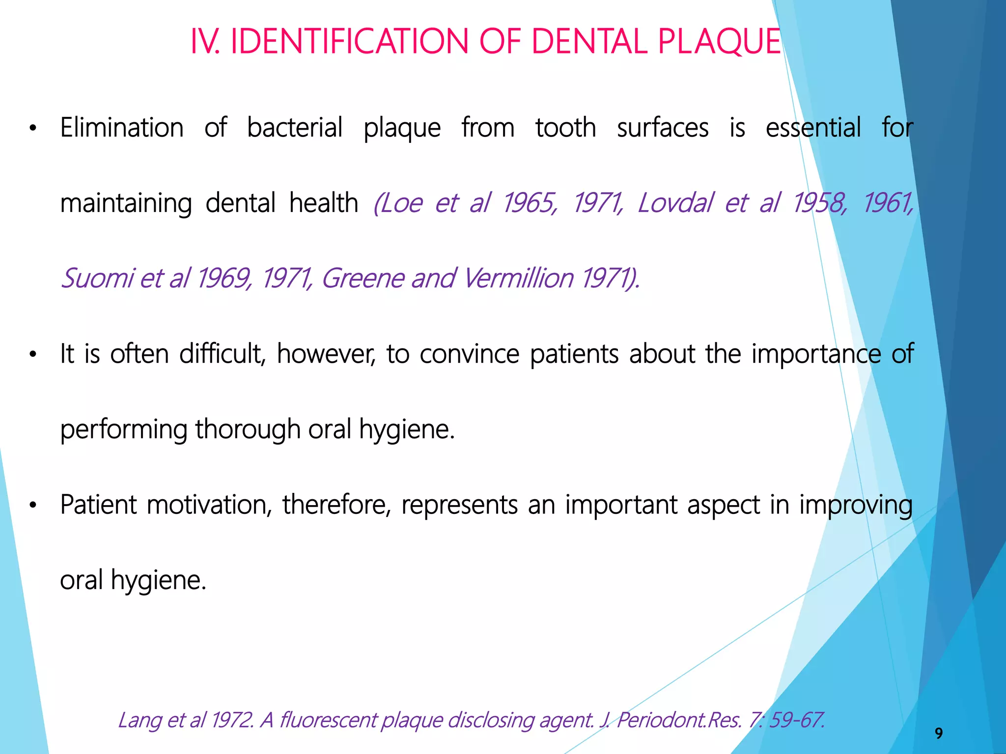 IV. IDENTIFICATION OF DENTAL PLAQUE
9
• Elimination of bacterial plaque from tooth surfaces is essential for
maintaining dental health (Loe et al 1965, 1971, Lovdal et al 1958, 1961,
Suomi et al 1969, 1971, Greene and Vermillion 1971).
• It is often difficult, however, to convince patients about the importance of
performing thorough oral hygiene.
• Patient motivation, therefore, represents an important aspect in improving
oral hygiene.
Lang et al 1972. A fluorescent plaque disclosing agent. J. Periodont.Res. 7: 59-67.
 