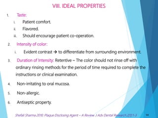 1. Taste:
i. Patient comfort.
ii. Flavored.
iii. Should encourage patient co-operation.
2. Intensity of color:
i. Evident contrast  to differentiate from surrounding environment.
3. Duration of Intensity: Retentive – The color should not rinse off with
ordinary rinsing methods for the period of time required to complete the
instructions or clinical examination.
4. Non-irritating to oral mucosa.
5. Non-allergic.
6. Antiseptic property.
VIII. IDEAL PROPERTIES
14Shefali Sharma 2010. Plaque Disclosing Agent – A Review. J Adv Dental Research.2[1]:1-3
 