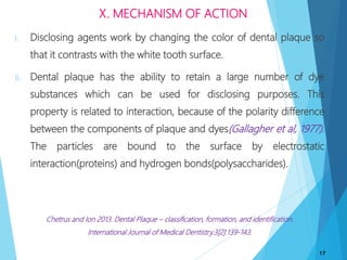 i. Disclosing agents work by changing the color of dental plaque so
that it contrasts with the white tooth surface.
ii. Dental plaque has the ability to retain a large number of dye
substances which can be used for disclosing purposes. This
property is related to interaction, because of the polarity difference
between the components of plaque and dyes(Gallagher et al, 1977).
The particles are bound to the surface by electrostatic
interaction(proteins) and hydrogen bonds(polysaccharides).
Chetrus and Ion 2013. Dental Plaque – classification, formation, and identification.
International Journal of Medical Dentistry.3[2]:139-143.
17
X. MECHANISM OF ACTION
 