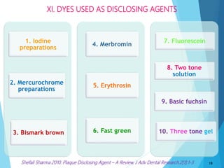 2. Mercurochrome
preparations
3. Bismark brown
1. Iodine
preparations
5. Erythrosin
4. Merbromin
6. Fast green
8. Two tone
solution
9. Basic fuchsin
10. Three tone gel
7. Fluorescein
XI. DYES USED AS DISCLOSING AGENTS
18Shefali Sharma 2010. Plaque Disclosing Agent – A Review. J Adv Dental Research.2[1]:1-3
 