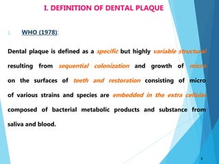 1. WHO (1978):
Dental plaque is defined as a specific but highly variable structural
resulting from sequential colonization and growth of micro
on the surfaces of teeth and restoration consisting of micro
of various strains and species are embedded in the extra cellular
composed of bacterial metabolic products and substance from
saliva and blood.
3
I. DEFINITION OF DENTAL PLAQUE
 