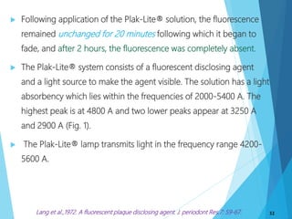  Following application of the Plak-Lite® solution, the fluorescence
remained unchanged for 20 minutes following which it began to
fade, and after 2 hours, the fluorescence was completely absent.
 The Plak-Lite® system consists of a fluorescent disclosing agent
and a light source to make the agent visible. The solution has a light
absorbency which lies within the frequencies of 2000-5400 A. The
highest peak is at 4800 A and two lower peaks appear at 3250 A
and 2900 A (Fig. 1).
 The Plak-Lite® lamp transmits light in the frequency range 4200-
5600 A.
32Lang et al.,1972. A fluorescent plaque disclosing agent. J. periodont Res.7: 59-67.
 