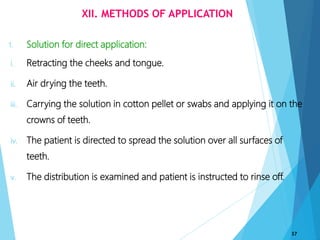 XII. METHODS OF APPLICATION
1. Solution for direct application:
i. Retracting the cheeks and tongue.
ii. Air drying the teeth.
iii. Carrying the solution in cotton pellet or swabs and applying it on the
crowns of teeth.
iv. The patient is directed to spread the solution over all surfaces of
teeth.
v. The distribution is examined and patient is instructed to rinse off.
37
 