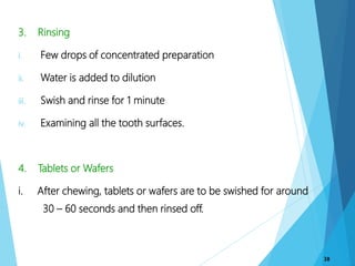 3. Rinsing
i. Few drops of concentrated preparation
ii. Water is added to dilution
iii. Swish and rinse for 1 minute
iv. Examining all the tooth surfaces.
4. Tablets or Wafers
i. After chewing, tablets or wafers are to be swished for around
30 – 60 seconds and then rinsed off.
38
 