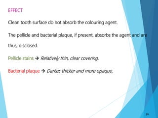 EFFECT
Clean tooth surface do not absorb the colouring agent.
The pellicle and bacterial plaque, if present, absorbs the agent and are
thus, disclosed.
Pellicle stains  Relatively thin, clear covering.
Bacterial plaque  Darker, thicker and more opaque.
39
 