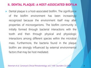 II. DENTAL PLAQUE: A HOST-ASSOCIATED BIOFILM
 Dental plaque is a host-associated biofilm. The significance
of the biofilm environment has been increasingly
recognized because the environment itself may alter
properties of microorganisms. The biofilm community is
initially formed through bacterial interactions with the
tooth and then through physical and physiologic
interactions among different species within the microbial
mass. Furthermore, the bacteria found in the plaque
biofilm are strongly influenced by external environmental
factors that may be host mediated.
5Newman et al. Carranza’s Clinical Periodontology. ed.3. W.B. Saunders Co.2002.
 