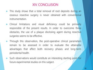 XIV. CONCLUSION
 This study shows that a total removal of root deposits during an
osseous resective surgery is never obtained with conventional
instrumentation.
 Clinical limitations and visual deficiency could be primarily
responsible of the present results. In order to overcome these
obstacles, the use of a plaque disclosing agent during resective
surgeries seems to be effective.
 Through this observation, the post-operative clinical parameters
remain to be assessed in order to evaluate the attainable
advantages that affect both recovery phases and long-term
periodontal health.
 Such observations would constitute an interesting starting point for
future experimental studies on this subject.
53
 