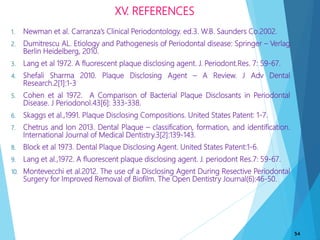 XV. REFERENCES
1. Newman et al. Carranza’s Clinical Periodontology. ed.3. W.B. Saunders Co.2002.
2. Dumitrescu AL. Etiology and Pathogenesis of Periodontal disease: Springer – Verlag
Berlin Heidelberg, 2010.
3. Lang et al 1972. A fluorescent plaque disclosing agent. J. Periodont.Res. 7: 59-67.
4. Shefali Sharma 2010. Plaque Disclosing Agent – A Review. J Adv Dental
Research.2[1]:1-3
5. Cohen et al 1972. A Comparison of Bacterial Plaque Disclosants in Periodontal
Disease. J Periodonol.43[6]: 333-338.
6. Skaggs et al.,1991. Plaque Disclosing Compositions. United States Patent: 1-7.
7. Chetrus and Ion 2013. Dental Plaque – classification, formation, and identification.
International Journal of Medical Dentistry.3[2]:139-143.
8. Block et al 1973. Dental Plaque Disclosing Agent. United States Patent:1-6.
9. Lang et al.,1972. A fluorescent plaque disclosing agent. J. periodont Res.7: 59-67.
10. Montevecchi et al.2012. The use of a Disclosing Agent During Resective Periodontal
Surgery for Improved Removal of Biofilm. The Open Dentistry Journal(6):46-50.
54
 