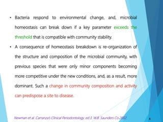 8
• Bacteria respond to environmental change, and, microbial
homeostasis can break down if a key parameter exceeds the
threshold that is compatible with community stability.
• A consequence of homeostasis breakdown is re-organization of
the structure and composition of the microbial community, with
previous species that were only minor components becoming
more competitive under the new conditions, and, as a result, more
dominant. Such a change in community composition and activity
can predispose a site to disease.
Newman et al. Carranza’s Clinical Periodontology. ed.3. W.B. Saunders Co.2002.
 