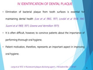 IV. IDENTIFICATION OF DENTAL PLAQUE
9
• Elimination of bacterial plaque from tooth surfaces is essential for
maintaining dental health (Loe et al 1965, 1971, Lovdal et al 1958, 1961,
Suomi et al 1969, 1971, Greene and Vermillion 1971).
• It is often difficult, however, to convince patients about the importance of
performing thorough oral hygiene.
• Patient motivation, therefore, represents an important aspect in improving
oral hygiene.
Lang et al 1972. A fluorescent plaque disclosing agent. J. Periodont.Res. 7: 59-67.
 
