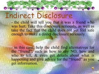 Indirect Disclosure
- the child will tell you that it was a friend who
was hurt. Take this disclosure seriously, as well as
take the fact that the child does not yet feel safe
enough to make a direct disclosure seriously.
- in this case, help the child find alternatives for
the “friend”, such as how to say NO, how and
who to tell, & even get details about what is
happening and give advice for the “friend” as you
get information.
 