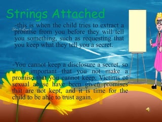 Strings Attached
-this is when the child tries to extract a
promise from you before they will tell
you something, such as requesting that
you keep what they tell you a secret.
-You cannot keep a disclosure a secret, so
it is important that you not make a
promise that you cannot keep. Victims of
sexual abuse have been given promises
that are not kept, and it is time for the
child to be able to trust again.
 