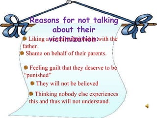 Reasons for not talking
about their
victimization:Liking a sexual relationship with the
father.
Shame on behalf of their parents.
Feeling guilt that they deserve to be
“punished”
They will not be believed
Thinking nobody else experiences
this and thus will not understand.
 